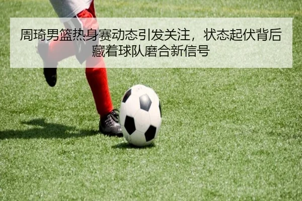 周琦男篮热身赛动态引发关注，状态起伏背后藏着球队磨合新信号