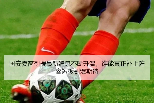 国安夏窗引援最新消息不断升温，谁能真正补上阵容短板引爆期待